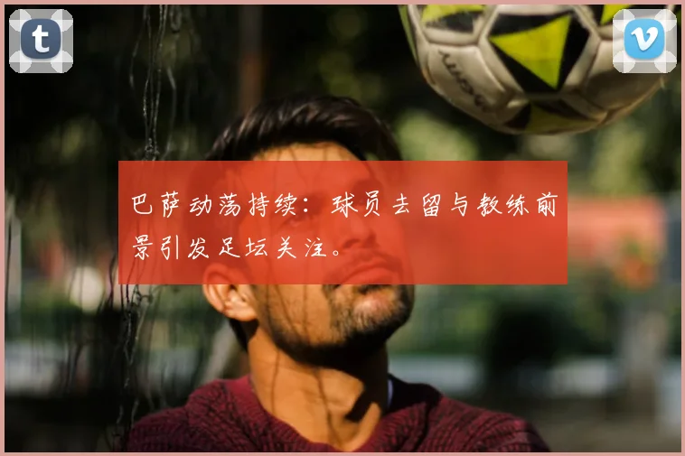 巴萨动荡持续:球员去留与教练前景引发足坛关注。