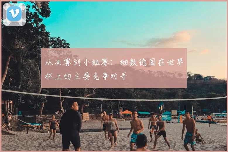 从决赛到小组赛：细数德国在世界杯上的主要竞争对手