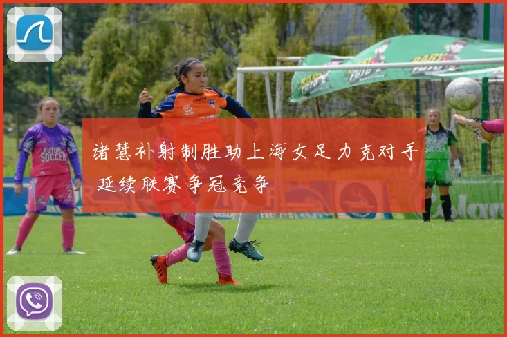 诸慧补射制胜助上海女足力克对手 延续联赛争冠竞争