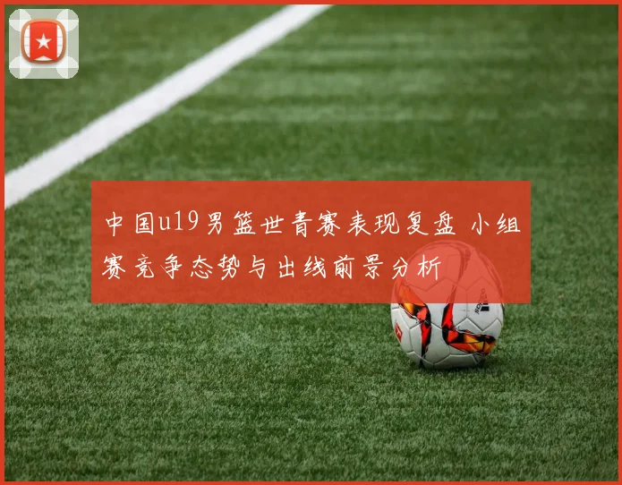 中国u19男篮世青赛表现复盘 小组赛竞争态势与出线前景分析