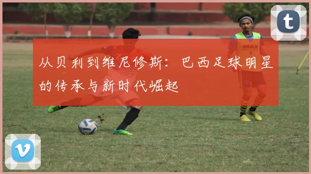 从贝利到维尼修斯:巴西足球明星的传承与新时代崛起