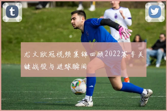 尤文欧冠视频集锦回顾2022赛季关键战役与进球瞬间