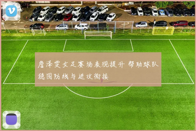 詹泽雯女足赛场表现提升 帮助球队稳固防线与进攻衔接