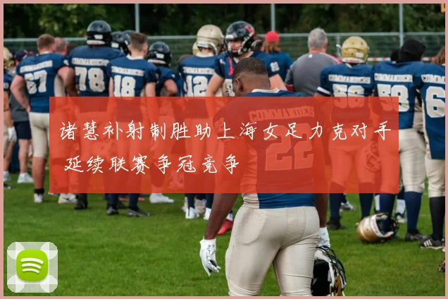 诸慧补射制胜助上海女足力克对手 延续联赛争冠竞争