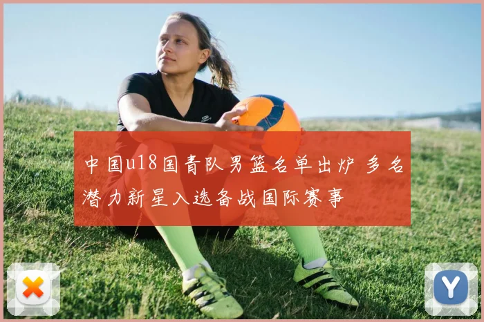 中国u18国青队男篮名单出炉 多名潜力新星入选备战国际赛事