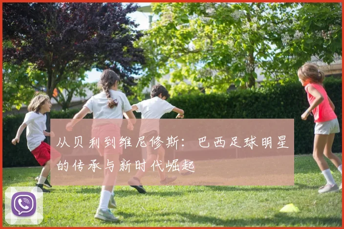 从贝利到维尼修斯:巴西足球明星的传承与新时代崛起