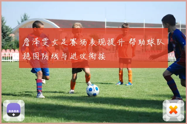 詹泽雯女足赛场表现提升 帮助球队稳固防线与进攻衔接