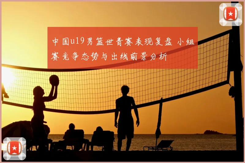 中国u19男篮世青赛表现复盘 小组赛竞争态势与出线前景分析