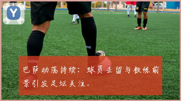 巴萨动荡持续:球员去留与教练前景引发足坛关注。