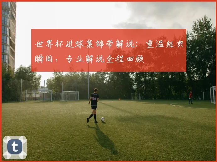 世界杯进球集锦带解说:重温经典瞬间,专业解说全程回顾